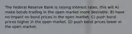 The Federal Reserve Bank is raising interest rates, this will A) make bonds trading in the open market more desirable. B) have no impact on bond prices in the open market. C) push bond prices higher in the open market. D) push bond prices lower in the open market.