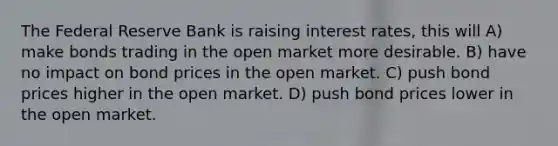 The Federal Reserve Bank is raising interest rates, this will A) make bonds trading in the open market more desirable. B) have no impact on bond prices in the open market. C) push bond prices higher in the open market. D) push bond prices lower in the open market.