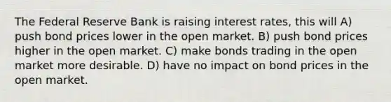 The Federal Reserve Bank is raising interest rates, this will A) push bond prices lower in the open market. B) push bond prices higher in the open market. C) make bonds trading in the open market more desirable. D) have no impact on bond prices in the open market.