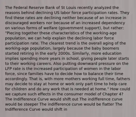 The Federal Reserve Bank of St Louis recently analyzed the reasons behind declining US labor force participation rates. They find these rates are declining neither because of an increase in discouraged workers nor because of an increased dependency on various forms of welfare (government support), but rather: "Piecing together these characteristics of the working-age population, we can help explain the declining labor force participation rate. The clearest trend is the overall aging of the working-age population, largely because the baby boomers started retiring in the early 2000s. Similarly, more education implies spending more years in school, giving people later starts to their working careers. Also putting downward pressure on the LFP rate is the increased participation of women in the labor force, since families have to decide how to balance their time accordingly. That is, with more mothers working full time, fathers may decide to stay at home or work only part time to help care for children and do any work that is needed at home." How could we capture such effects in the consumer model of Chapter 4? The Indifference Curve would shift out The indifference curve would be steeper The indifference curve would be flatter The Indifference Curve would shift in