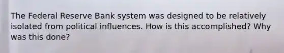 The Federal Reserve Bank system was designed to be relatively isolated from political influences. How is this accomplished? Why was this done?