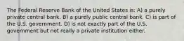 The Federal Reserve Bank of the United States is: A) a purely private central bank. B) a purely public central bank. C) is part of the U.S. government. D) is not exactly part of the U.S. government but not really a private institution either.