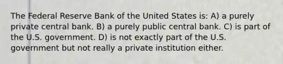 The Federal Reserve Bank of the United States is: A) a purely private central bank. B) a purely public central bank. C) is part of the U.S. government. D) is not exactly part of the U.S. government but not really a private institution either.