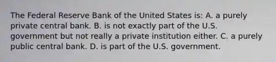 The Federal Reserve Bank of the United States is: A. a purely private central bank. B. is not exactly part of the U.S. government but not really a private institution either. C. a purely public central bank. D. is part of the U.S. government.