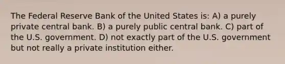 The Federal Reserve Bank of the United States is: A) a purely private central bank. B) a purely public central bank. C) part of the U.S. government. D) not exactly part of the U.S. government but not really a private institution either.