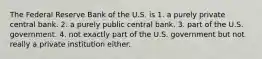 The Federal Reserve Bank of the U.S. is 1. a purely private central bank. 2. a purely public central bank. 3. part of the U.S. government. 4. not exactly part of the U.S. government but not really a private institution either.