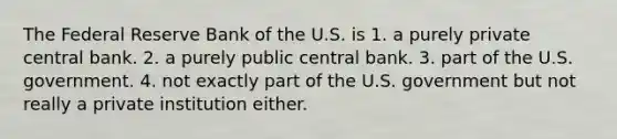 The Federal Reserve Bank of the U.S. is 1. a purely private central bank. 2. a purely public central bank. 3. part of the U.S. government. 4. not exactly part of the U.S. government but not really a private institution either.