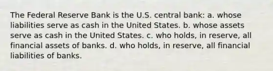 The Federal Reserve Bank is the U.S. central bank: a. whose liabilities serve as cash in the United States. b. whose assets serve as cash in the United States. c. who holds, in reserve, all financial assets of banks. d. who holds, in reserve, all financial liabilities of banks.