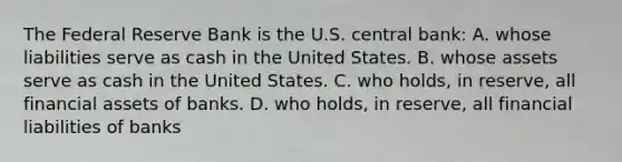 The Federal Reserve Bank is the U.S. central bank: A. whose liabilities serve as cash in the United States. B. whose assets serve as cash in the United States. C. who holds, in reserve, all financial assets of banks. D. who holds, in reserve, all financial liabilities of banks