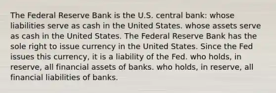 The Federal Reserve Bank is the U.S. central bank: whose liabilities serve as cash in the United States. whose assets serve as cash in the United States. The Federal Reserve Bank has the sole right to issue currency in the United States. Since the Fed issues this currency, it is a liability of the Fed. who holds, in reserve, all financial assets of banks. who holds, in reserve, all financial liabilities of banks.