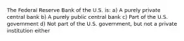 The Federal Reserve Bank of the U.S. is: a) A purely private central bank b) A purely public central bank c) Part of the U.S. government d) Not part of the U.S. government, but not a private institution either