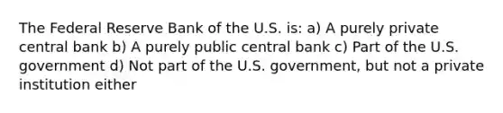 The Federal Reserve Bank of the U.S. is: a) A purely private central bank b) A purely public central bank c) Part of the U.S. government d) Not part of the U.S. government, but not a private institution either