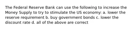 The Federal Reserve Bank can use the following to increase the Money Supply to try to stimulate the US economy: a. lower the reserve requirement b. buy government bonds c. lower the discount rate d. all of the above are correct