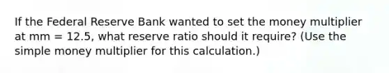 If the Federal Reserve Bank wanted to set the money multiplier at mm = 12.5, what reserve ratio should it require? (Use the simple money multiplier for this calculation.)