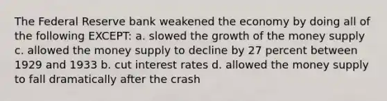 The Federal Reserve bank weakened the economy by doing all of the following EXCEPT: a. slowed the growth of the <a href='https://www.questionai.com/knowledge/kiY8nlPo85-money-supply' class='anchor-knowledge'>money supply</a> c. allowed the money supply to decline by 27 percent between 1929 and 1933 b. cut <a href='https://www.questionai.com/knowledge/kUDTXKmzs3-interest-rates' class='anchor-knowledge'>interest rates</a> d. allowed the money supply to fall dramatically after the crash