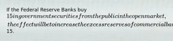 If the Federal Reserve Banks buy 15 in government securities from the public in the open market, the effect will be to increase the excess reserves of commercial banks by15.