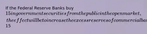 If the Federal Reserve Banks buy 15 in government securities from the public in the open market, the effect will be to increase the excess reserves of commercial banks by15