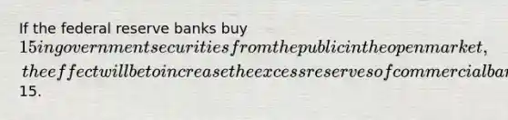 If the federal reserve banks buy 15 in government securities from the public in the open market, the effect will be to increase the excess reserves of commercial banks by15.