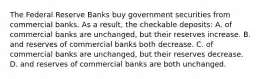 The Federal Reserve Banks buy government securities from commercial banks. As a result, the checkable deposits: A. of commercial banks are unchanged, but their reserves increase. B. and reserves of commercial banks both decrease. C. of commercial banks are unchanged, but their reserves decrease. D. and reserves of commercial banks are both unchanged.