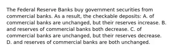 The Federal Reserve Banks buy government securities from commercial banks. As a result, the checkable deposits: A. of commercial banks are unchanged, but their reserves increase. B. and reserves of commercial banks both decrease. C. of commercial banks are unchanged, but their reserves decrease. D. and reserves of commercial banks are both unchanged.