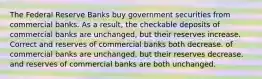 The Federal Reserve Banks buy government securities from commercial banks. As a result, the checkable deposits of commercial banks are unchanged, but their reserves increase. Correct and reserves of commercial banks both decrease. of commercial banks are unchanged, but their reserves decrease. and reserves of commercial banks are both unchanged.