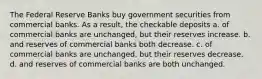 The Federal Reserve Banks buy government securities from commercial banks. As a result, the checkable deposits a. of commercial banks are unchanged, but their reserves increase. b. and reserves of commercial banks both decrease. c. of commercial banks are unchanged, but their reserves decrease. d. and reserves of commercial banks are both unchanged.