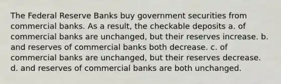 The Federal Reserve Banks buy government securities from commercial banks. As a result, the checkable deposits a. of commercial banks are unchanged, but their reserves increase. b. and reserves of commercial banks both decrease. c. of commercial banks are unchanged, but their reserves decrease. d. and reserves of commercial banks are both unchanged.