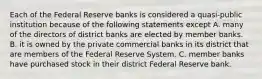 Each of the Federal Reserve banks is considered a​ quasi-public institution because of the following statements except A. many of the directors of district banks are elected by member banks. B. it is owned by the private commercial banks in its district that are members of the Federal Reserve System. C. member banks have purchased stock in their district Federal Reserve bank.