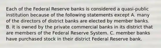 Each of the Federal Reserve banks is considered a​ quasi-public institution because of the following statements except A. many of the directors of district banks are elected by member banks. B. it is owned by the private commercial banks in its district that are members of the Federal Reserve System. C. member banks have purchased stock in their district Federal Reserve bank.