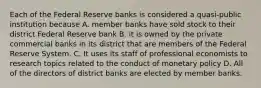 Each of the Federal Reserve banks is considered a quasi-public institution because A. member banks have sold stock to their district Federal Reserve bank B. it is owned by the private commercial banks in its district that are members of the Federal Reserve System. C. It uses its staff of professional economists to research topics related to the conduct of monetary policy D. All of the directors of district banks are elected by member banks.