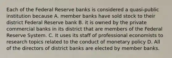 Each of the Federal Reserve banks is considered a quasi-public institution because A. member banks have sold stock to their district Federal Reserve bank B. it is owned by the private commercial banks in its district that are members of the Federal Reserve System. C. It uses its staff of professional economists to research topics related to the conduct of monetary policy D. All of the directors of district banks are elected by member banks.