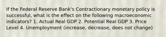 If the Federal Reserve Bank's Contractionary monetary policy is successful, what is the effect on the following macroeconomic indicators? 1. Actual Real GDP 2. Potential Real GDP 3. Price Level 4. Unemployment (increase, decrease, does not change)