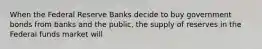 When the Federal Reserve Banks decide to buy government bonds from banks and the public, the supply of reserves in the Federal funds market will