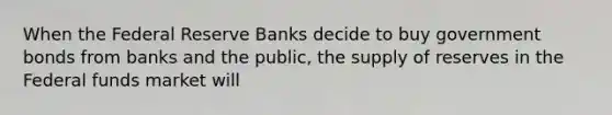 When the Federal Reserve Banks decide to buy government bonds from banks and the public, the supply of reserves in the Federal funds market will