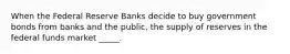 When the Federal Reserve Banks decide to buy government bonds from banks and the public, the supply of reserves in the federal funds market _____.