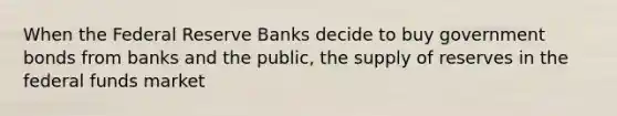 When the Federal Reserve Banks decide to buy government bonds from banks and the public, the supply of reserves in the federal funds market