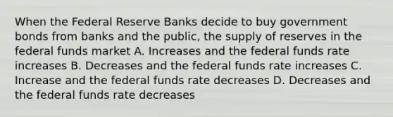 When the Federal Reserve Banks decide to buy government bonds from banks and the public, the supply of reserves in the federal funds market A. Increases and the federal funds rate increases B. Decreases and the federal funds rate increases C. Increase and the federal funds rate decreases D. Decreases and the federal funds rate decreases