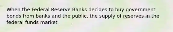 When the Federal Reserve Banks decides to buy government bonds from banks and the public, the supply of reserves in the federal funds market _____.