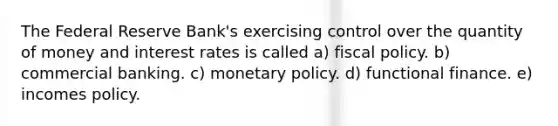 The Federal Reserve Bank's exercising control over the quantity of money and interest rates is called a) fiscal policy. b) commercial banking. c) monetary policy. d) functional finance. e) incomes policy.