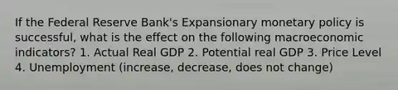 If the Federal Reserve Bank's Expansionary monetary policy is successful, what is the effect on the following macroeconomic indicators? 1. Actual Real GDP 2. Potential real GDP 3. Price Level 4. Unemployment (increase, decrease, does not change)