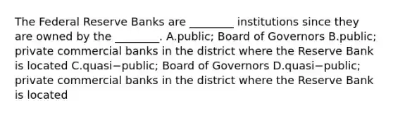 The Federal Reserve Banks are​ ________ institutions since they are owned by the​ ________. A.public; Board of Governors B.public; private commercial banks in the district where the Reserve Bank is located C.quasi−​public; Board of Governors D.quasi−​public; private commercial banks in the district where the Reserve Bank is located