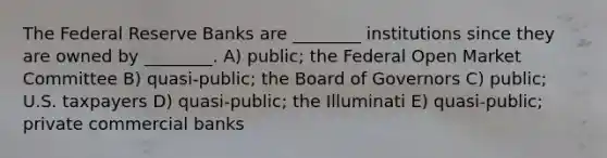 The Federal Reserve Banks are ________ institutions since they are owned by ________. A) public; the Federal Open Market Committee B) quasi-public; the Board of Governors C) public; U.S. taxpayers D) quasi-public; the Illuminati E) quasi-public; private commercial banks