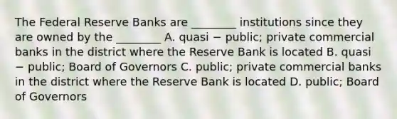 The Federal Reserve Banks are ________ institutions since they are owned by the ________ A. quasi − public; private commercial banks in the district where the Reserve Bank is located B. quasi − public; Board of Governors C. public; private commercial banks in the district where the Reserve Bank is located D. public; Board of Governors