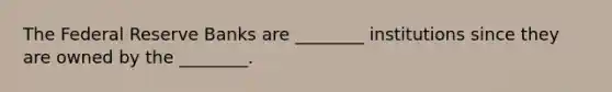 The Federal Reserve Banks are ________ institutions since they are owned by the ________.