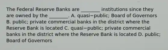 The Federal Reserve Banks are​ ________ institutions since they are owned by the​ ________. A. quasi−​public; Board of Governors B. public; private commercial banks in the district where the Reserve Bank is located C. quasi−​public; private commercial banks in the district where the Reserve Bank is located D. public; Board of Governors