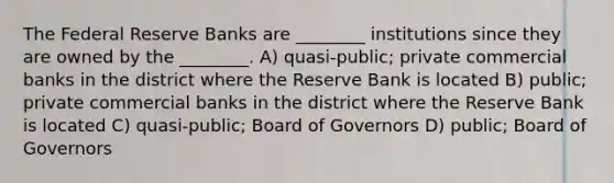 The Federal Reserve Banks are ________ institutions since they are owned by the ________. A) quasi-public; private commercial banks in the district where the Reserve Bank is located B) public; private commercial banks in the district where the Reserve Bank is located C) quasi-public; Board of Governors D) public; Board of Governors