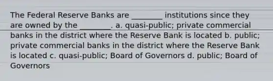 The Federal Reserve Banks are ________ institutions since they are owned by the ________. a. quasi-public; private commercial banks in the district where the Reserve Bank is located b. public; private commercial banks in the district where the Reserve Bank is located c. quasi-public; Board of Governors d. public; Board of Governors