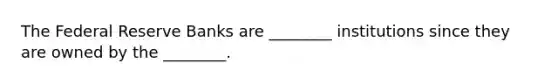The Federal Reserve Banks are​ ________ institutions since they are owned by the​ ________.