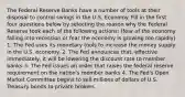 The Federal Reserve Banks have a number of tools at their disposal to control swings in the U.S. Economy. Fill in the first four questions below by selecting the reason why the Federal Reserve took each of the following actions: (fear of the economy falling into recession or fear the economy is growing too rapidly) 1. The Fed uses its monetary tools to increase the money supply in the U.S. economy. 2. The Fed announces that, effective immediately, it will be lowering the discount rate to member banks 3. The Fed issues an order that raises the federal reserve requirement on the nation's member banks 4. The Fed's Open Market Committee begins to sell millions of dollars of U.S. Treasury bonds to private brokers