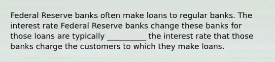 Federal Reserve banks often make loans to regular banks. The interest rate Federal Reserve banks change these banks for those loans are typically __________ the interest rate that those banks charge the customers to which they make loans.